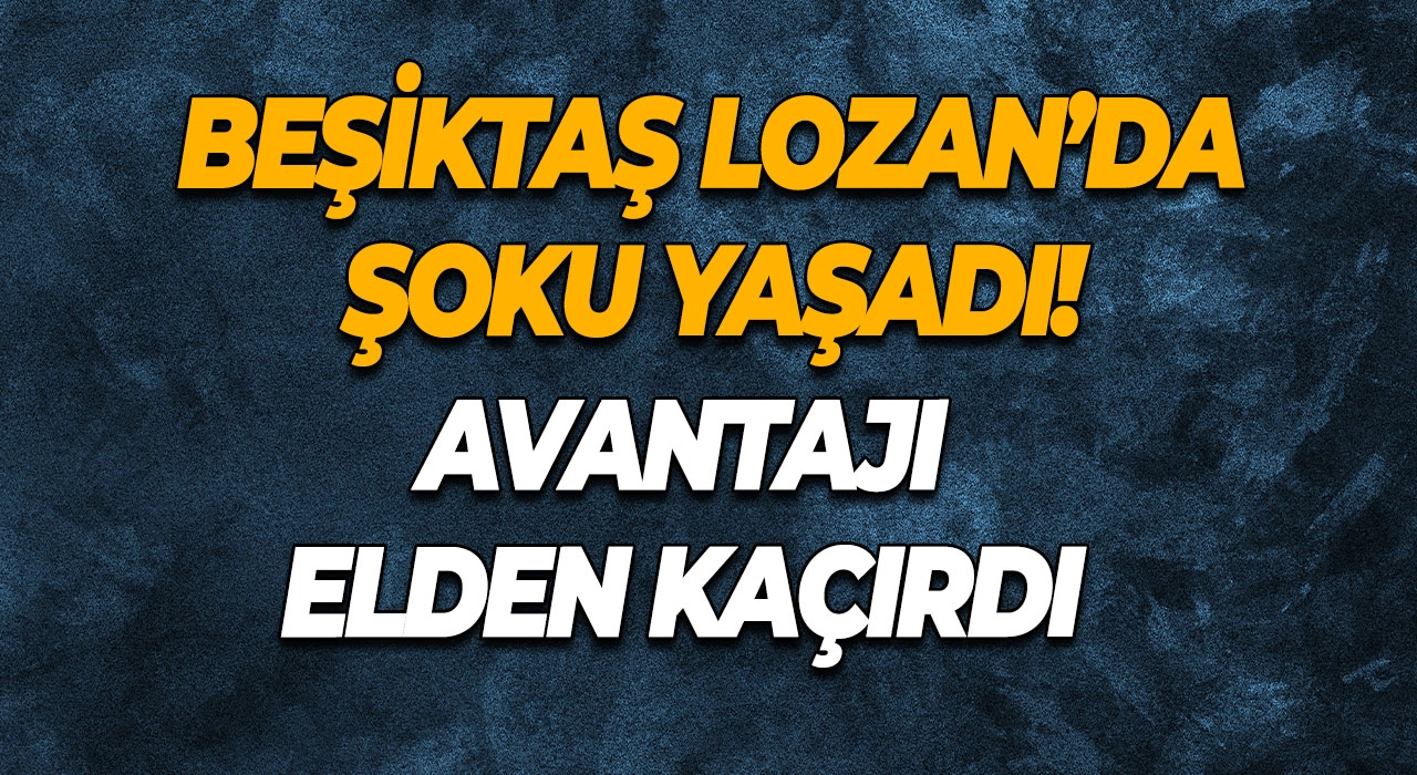 Beşiktaş Lozan’da Şoku Yaşadı! Avantajı Elden Kaçırdı