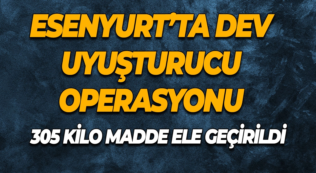 Esenyurt’ta dev uyuşturucu operasyonu 305 kilo madde ele geçirildi