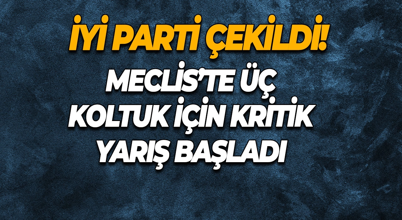 İYİ Parti çekildi! Meclis’te üç koltuk için kritik yarış başladı