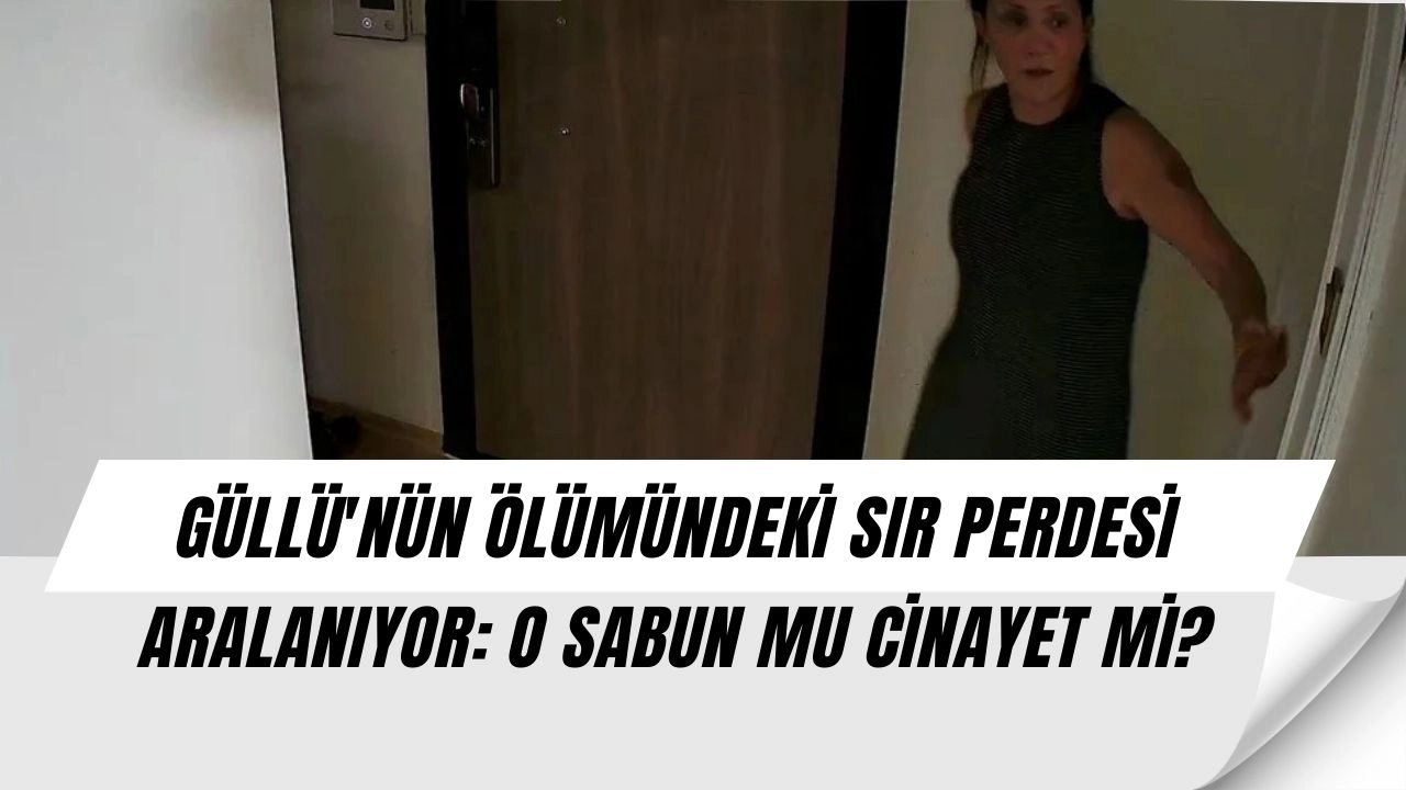 GÜLLÜ'NÜN ÖLÜMÜNDEKİ SIR PERDESİ ARALANIYOR: O SABUN MU CİNAYET Mİ?